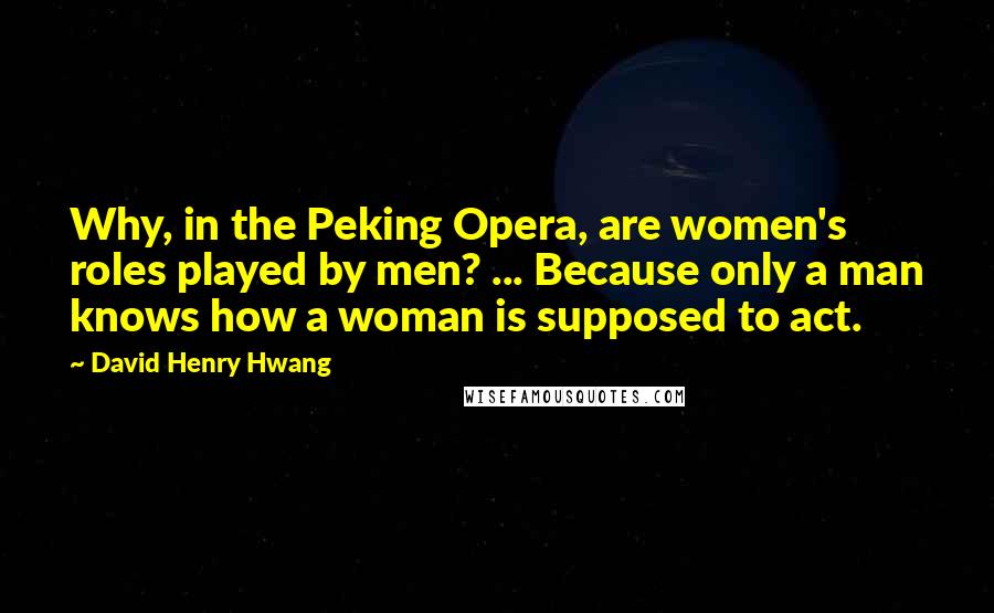 David Henry Hwang Quotes: Why, in the Peking Opera, are women's roles played by men? ... Because only a man knows how a woman is supposed to act.