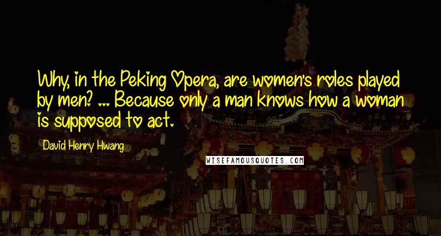 David Henry Hwang Quotes: Why, in the Peking Opera, are women's roles played by men? ... Because only a man knows how a woman is supposed to act.