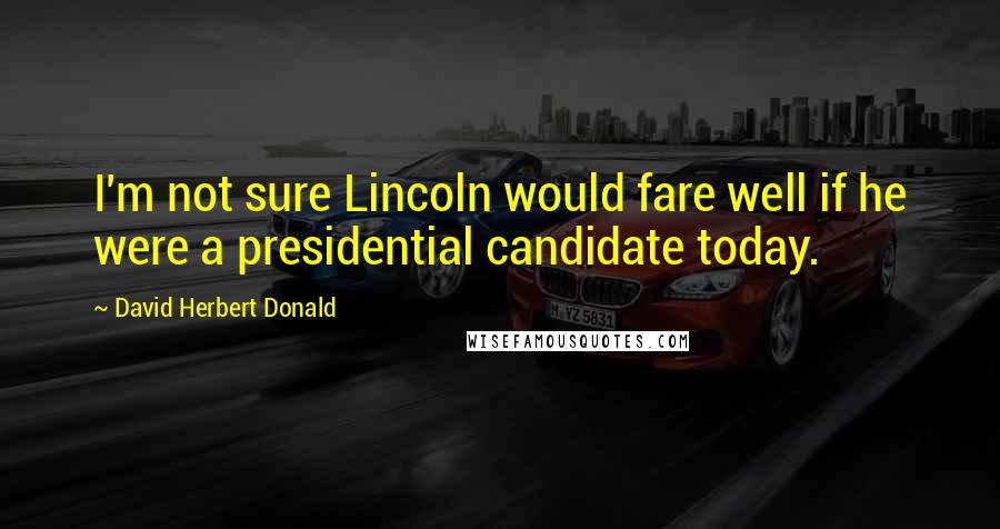 David Herbert Donald Quotes: I'm not sure Lincoln would fare well if he were a presidential candidate today.