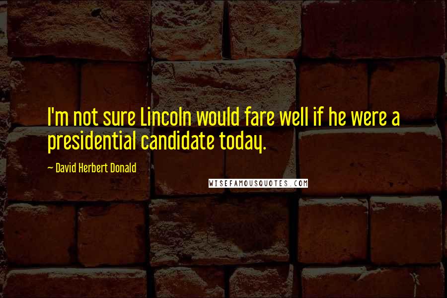 David Herbert Donald Quotes: I'm not sure Lincoln would fare well if he were a presidential candidate today.