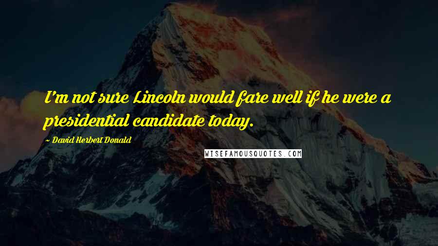 David Herbert Donald Quotes: I'm not sure Lincoln would fare well if he were a presidential candidate today.