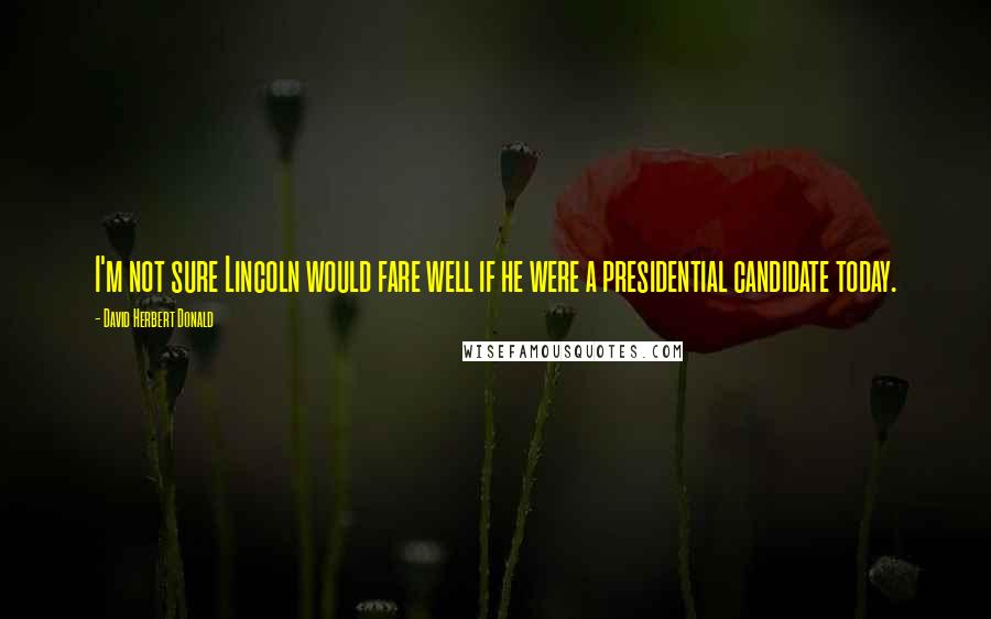 David Herbert Donald Quotes: I'm not sure Lincoln would fare well if he were a presidential candidate today.