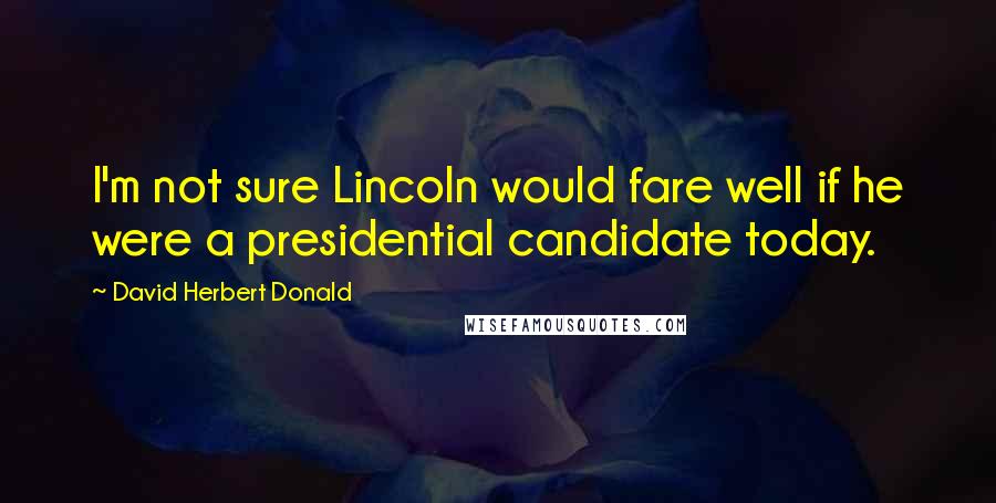 David Herbert Donald Quotes: I'm not sure Lincoln would fare well if he were a presidential candidate today.
