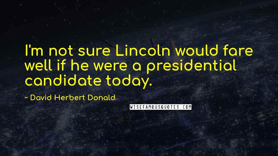 David Herbert Donald Quotes: I'm not sure Lincoln would fare well if he were a presidential candidate today.