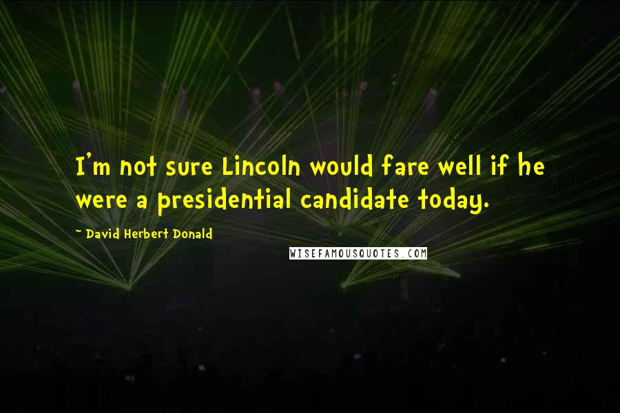 David Herbert Donald Quotes: I'm not sure Lincoln would fare well if he were a presidential candidate today.