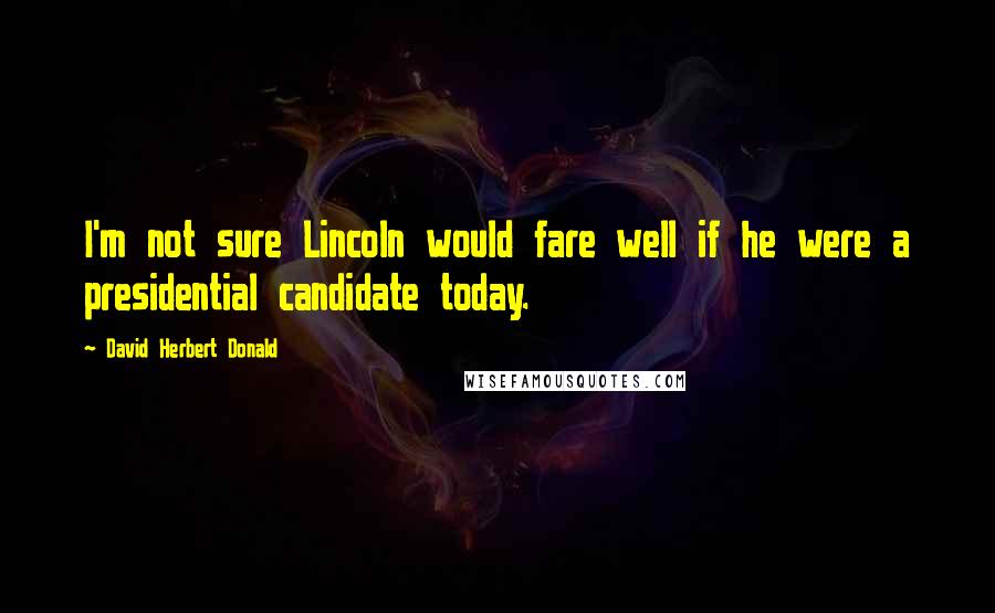 David Herbert Donald Quotes: I'm not sure Lincoln would fare well if he were a presidential candidate today.