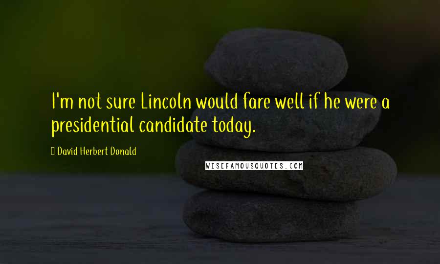 David Herbert Donald Quotes: I'm not sure Lincoln would fare well if he were a presidential candidate today.