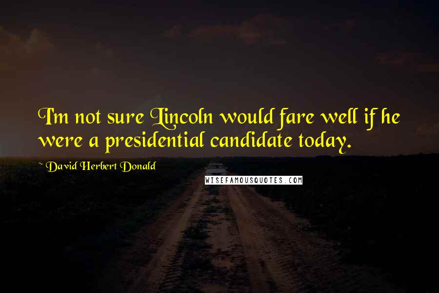 David Herbert Donald Quotes: I'm not sure Lincoln would fare well if he were a presidential candidate today.