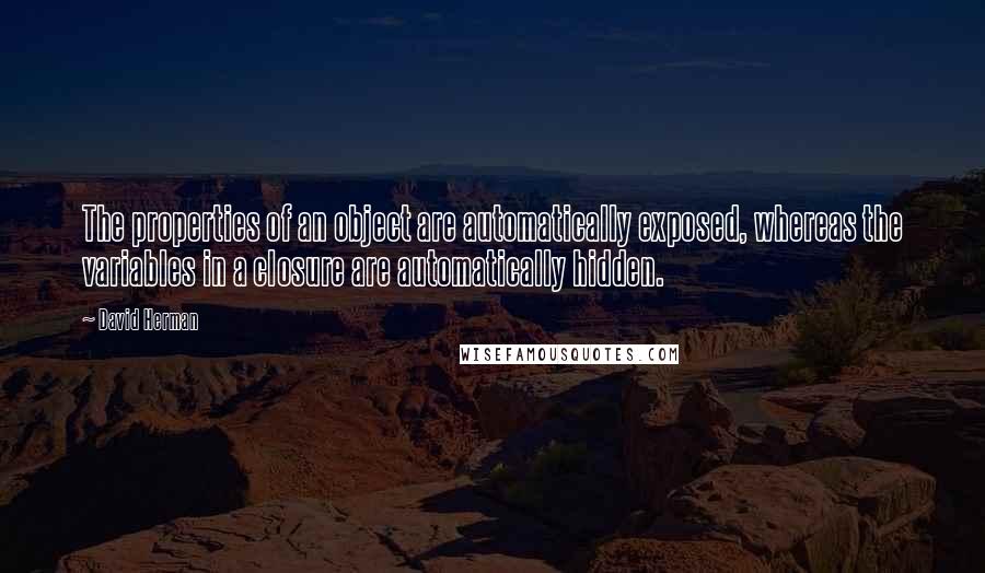 David Herman Quotes: The properties of an object are automatically exposed, whereas the variables in a closure are automatically hidden.