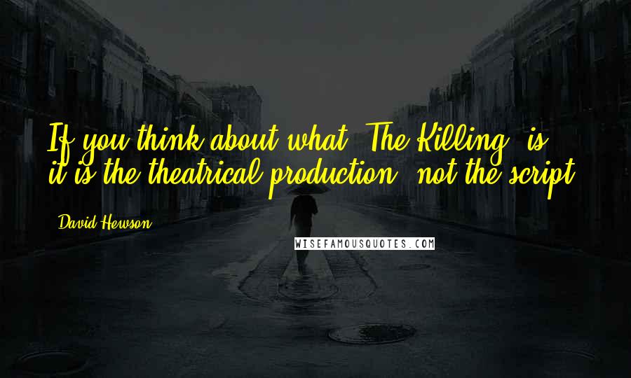 David Hewson Quotes: If you think about what 'The Killing' is, it is the theatrical production, not the script.