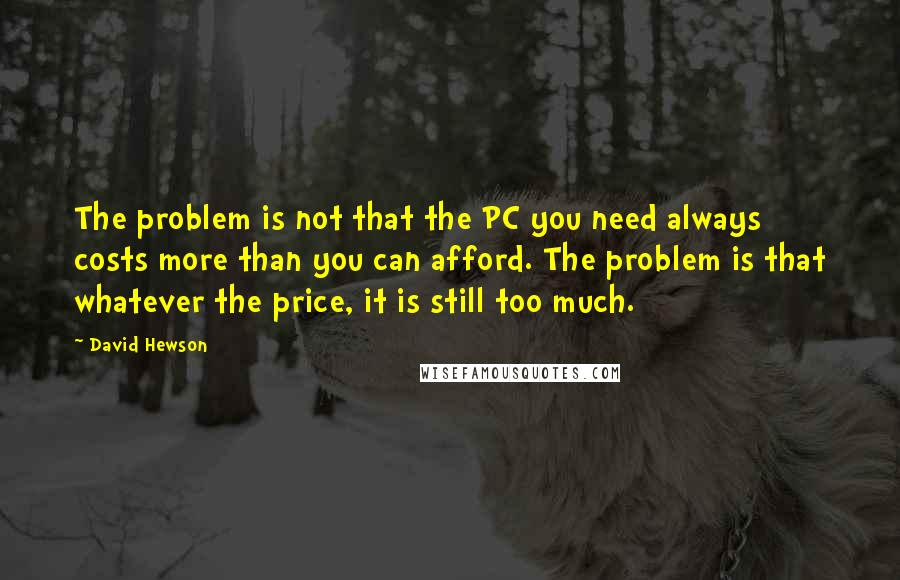 David Hewson Quotes: The problem is not that the PC you need always costs more than you can afford. The problem is that whatever the price, it is still too much.