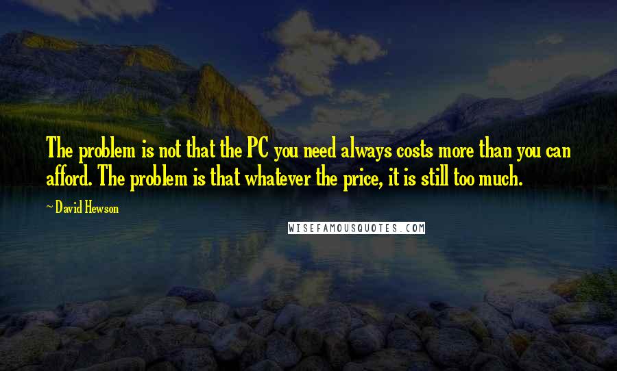 David Hewson Quotes: The problem is not that the PC you need always costs more than you can afford. The problem is that whatever the price, it is still too much.