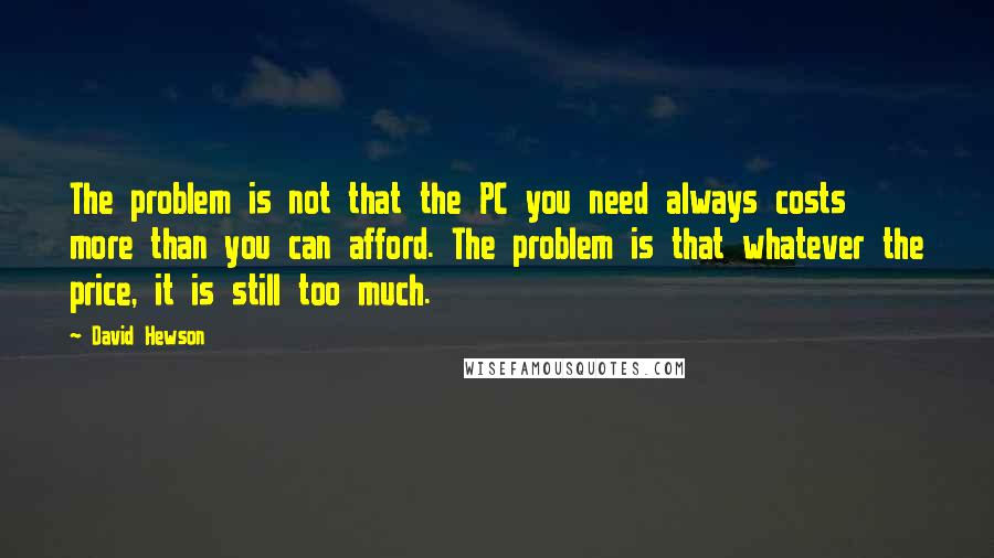 David Hewson Quotes: The problem is not that the PC you need always costs more than you can afford. The problem is that whatever the price, it is still too much.