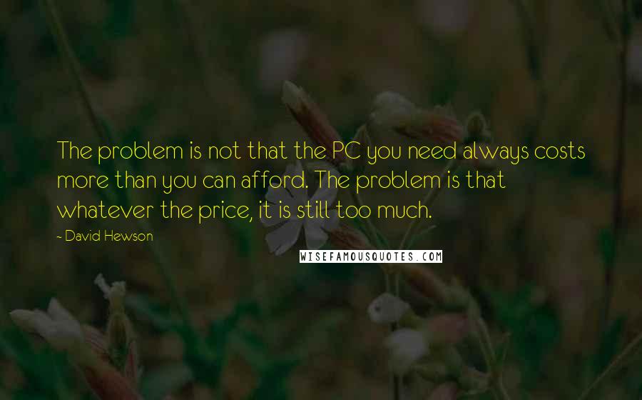 David Hewson Quotes: The problem is not that the PC you need always costs more than you can afford. The problem is that whatever the price, it is still too much.