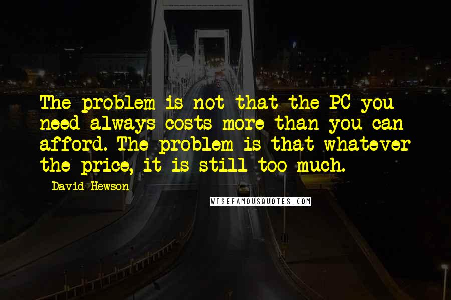 David Hewson Quotes: The problem is not that the PC you need always costs more than you can afford. The problem is that whatever the price, it is still too much.