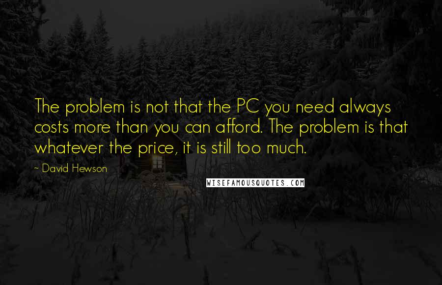 David Hewson Quotes: The problem is not that the PC you need always costs more than you can afford. The problem is that whatever the price, it is still too much.