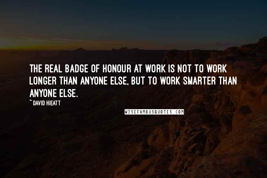 David Hieatt Quotes: The real badge of honour at work is not to work longer than anyone else, but to work smarter than anyone else.
