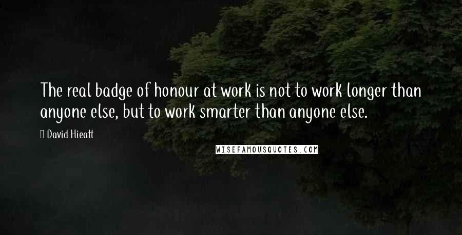 David Hieatt Quotes: The real badge of honour at work is not to work longer than anyone else, but to work smarter than anyone else.