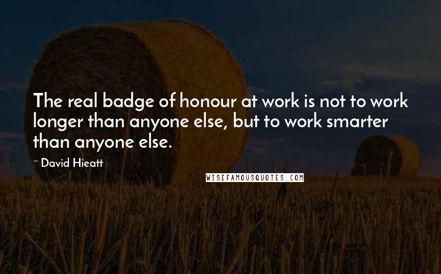 David Hieatt Quotes: The real badge of honour at work is not to work longer than anyone else, but to work smarter than anyone else.