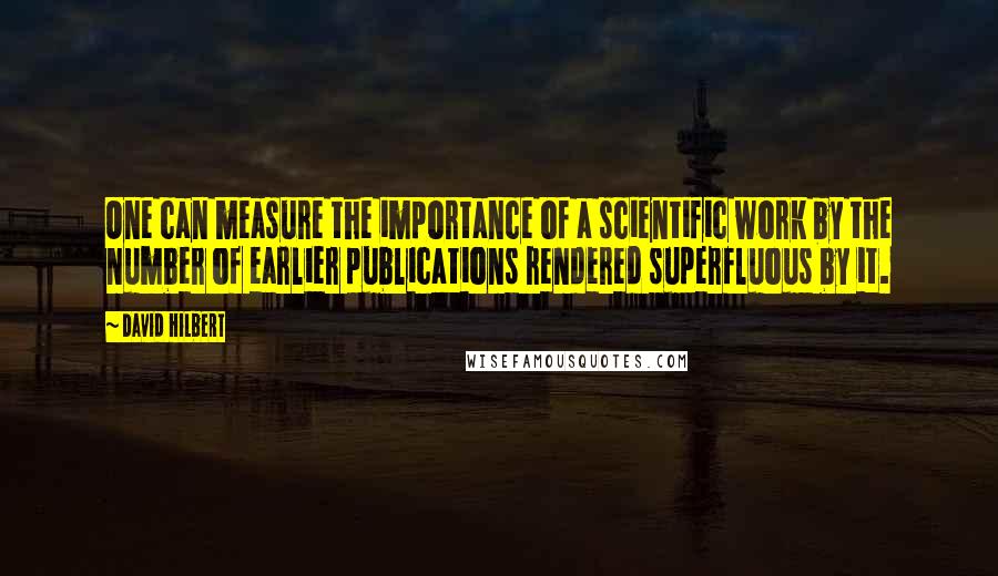 David Hilbert Quotes: One can measure the importance of a scientific work by the number of earlier publications rendered superfluous by it.