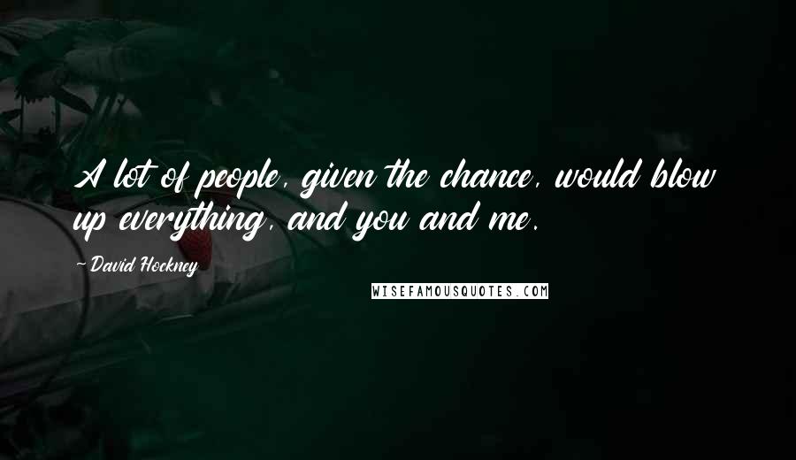 David Hockney Quotes: A lot of people, given the chance, would blow up everything, and you and me.
