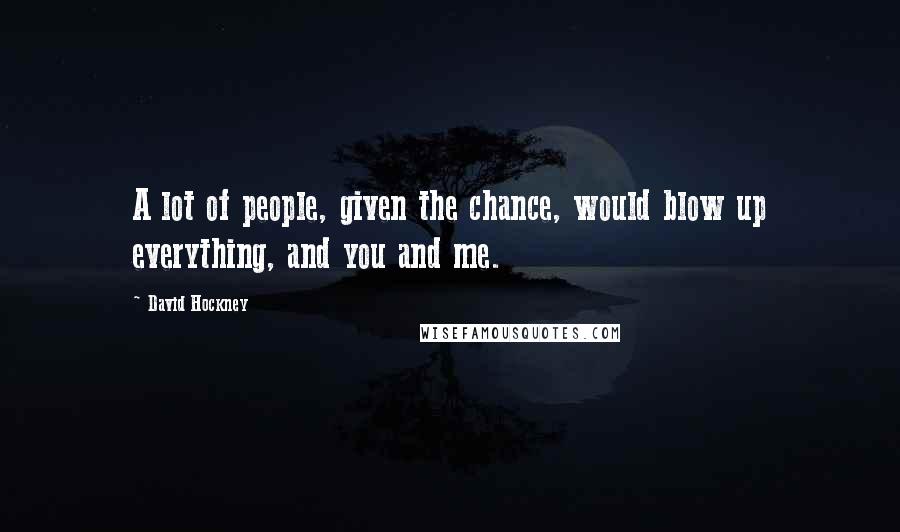 David Hockney Quotes: A lot of people, given the chance, would blow up everything, and you and me.