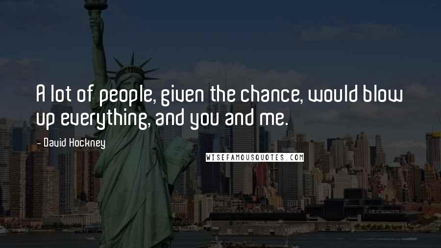 David Hockney Quotes: A lot of people, given the chance, would blow up everything, and you and me.
