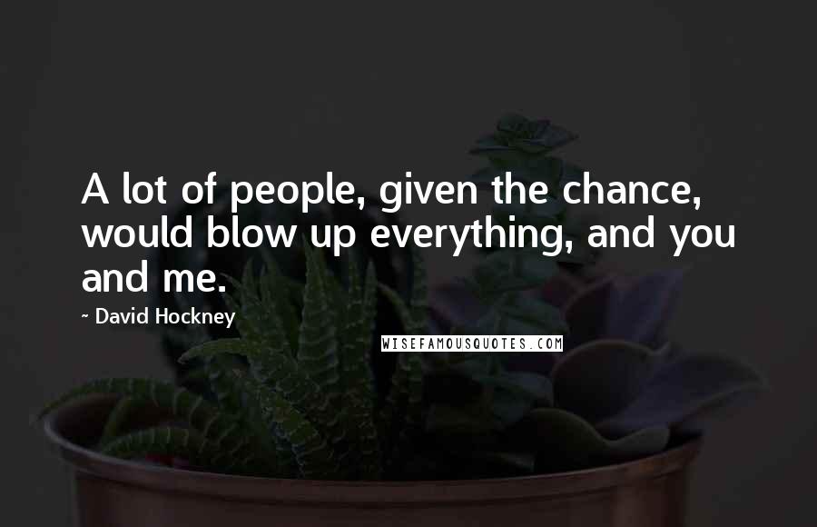 David Hockney Quotes: A lot of people, given the chance, would blow up everything, and you and me.