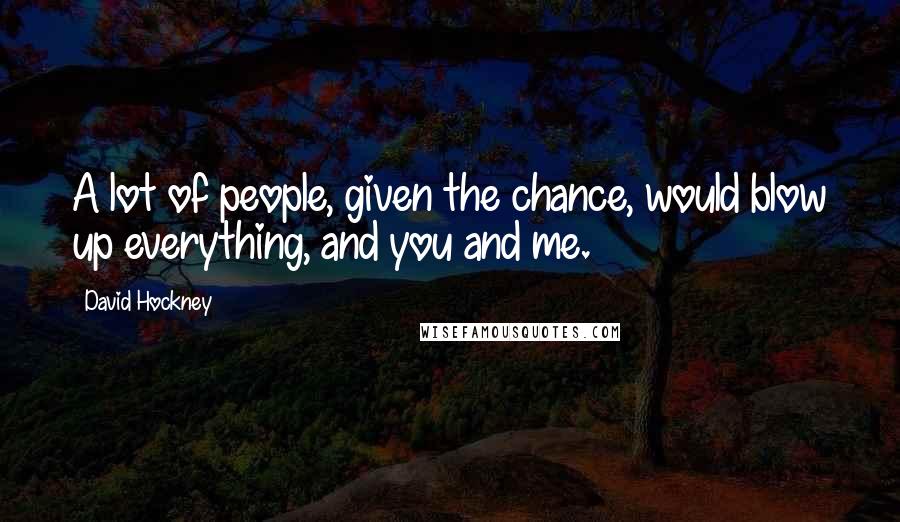 David Hockney Quotes: A lot of people, given the chance, would blow up everything, and you and me.