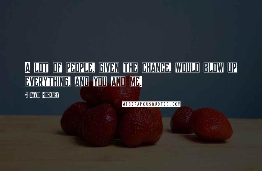 David Hockney Quotes: A lot of people, given the chance, would blow up everything, and you and me.