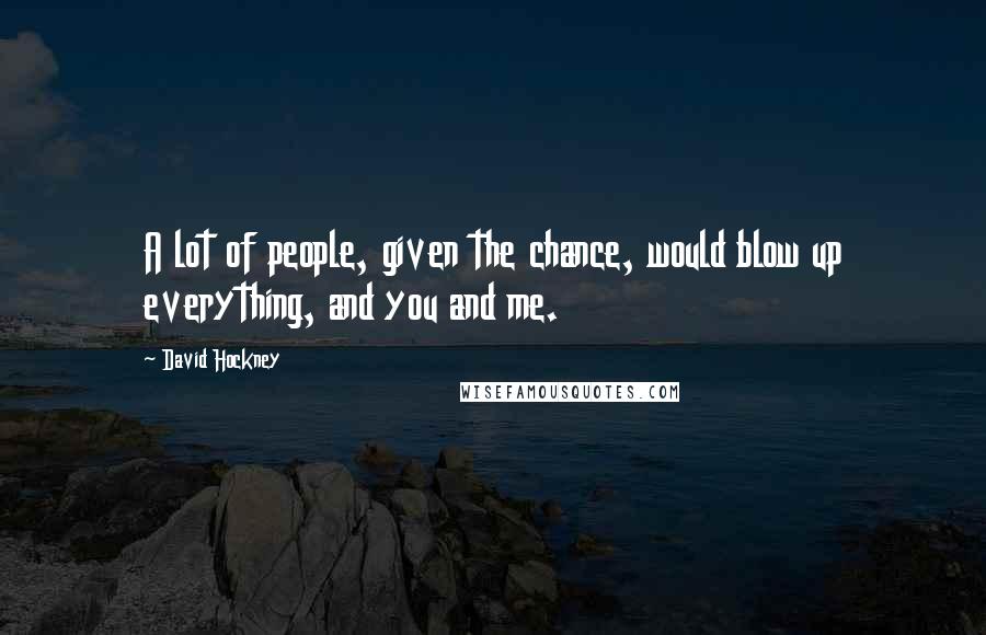 David Hockney Quotes: A lot of people, given the chance, would blow up everything, and you and me.