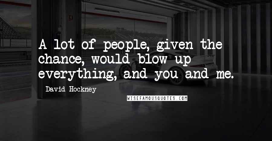 David Hockney Quotes: A lot of people, given the chance, would blow up everything, and you and me.