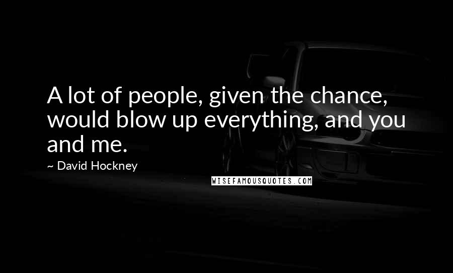 David Hockney Quotes: A lot of people, given the chance, would blow up everything, and you and me.