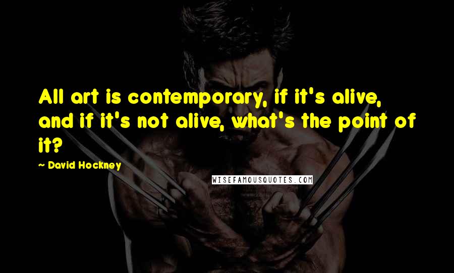 David Hockney Quotes: All art is contemporary, if it's alive, and if it's not alive, what's the point of it?