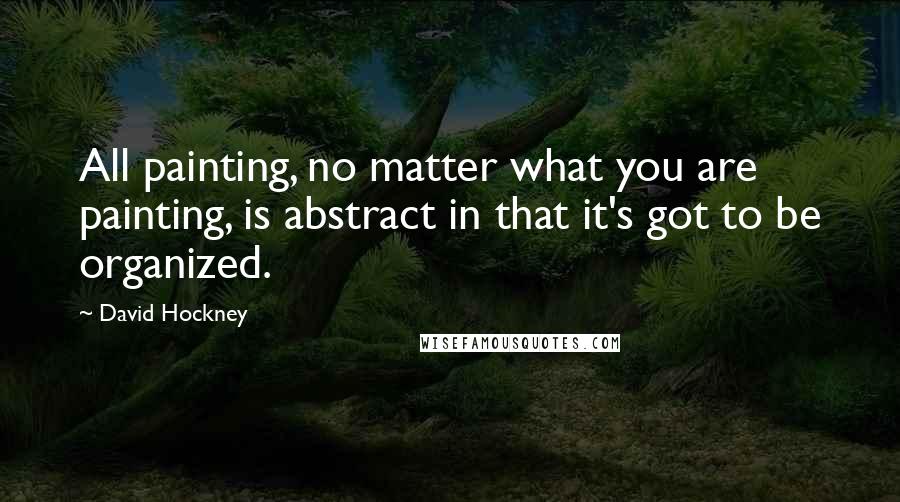 David Hockney Quotes: All painting, no matter what you are painting, is abstract in that it's got to be organized.
