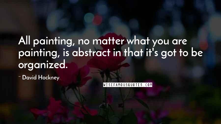 David Hockney Quotes: All painting, no matter what you are painting, is abstract in that it's got to be organized.