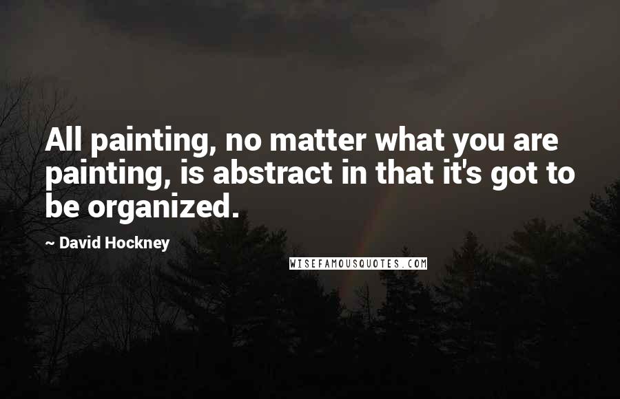 David Hockney Quotes: All painting, no matter what you are painting, is abstract in that it's got to be organized.