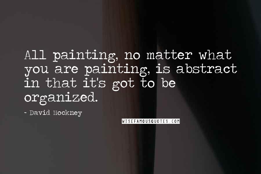 David Hockney Quotes: All painting, no matter what you are painting, is abstract in that it's got to be organized.