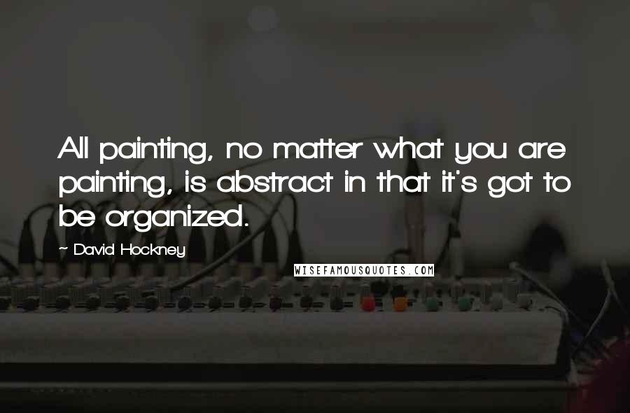 David Hockney Quotes: All painting, no matter what you are painting, is abstract in that it's got to be organized.