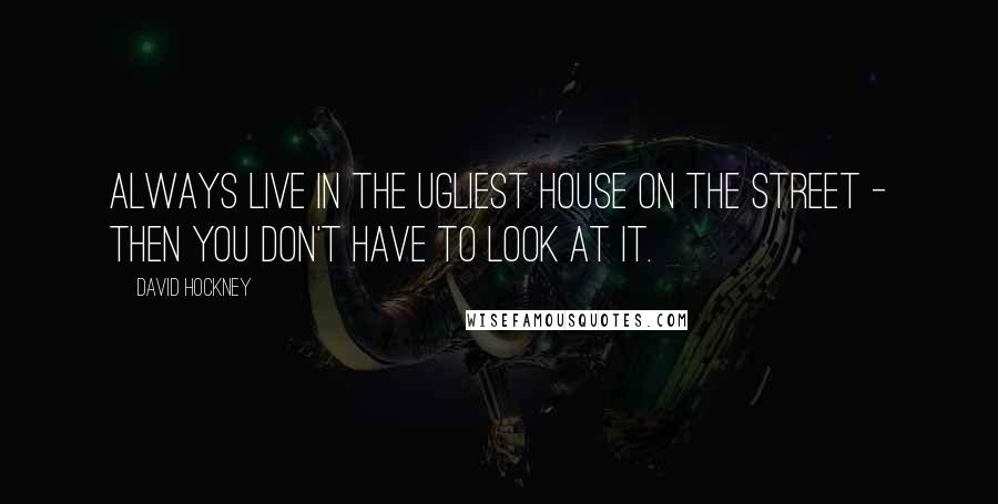 David Hockney Quotes: Always live in the ugliest house on the street - then you don't have to look at it.