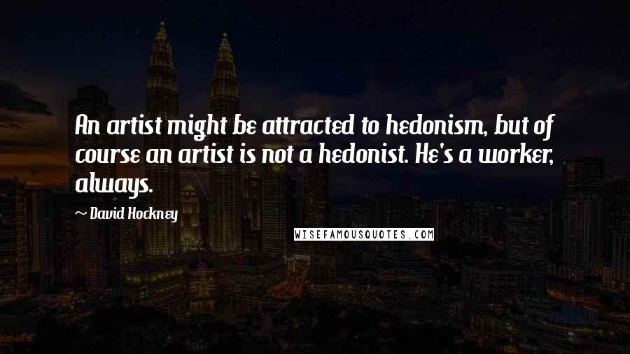 David Hockney Quotes: An artist might be attracted to hedonism, but of course an artist is not a hedonist. He's a worker, always.