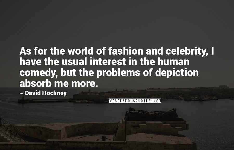 David Hockney Quotes: As for the world of fashion and celebrity, I have the usual interest in the human comedy, but the problems of depiction absorb me more.