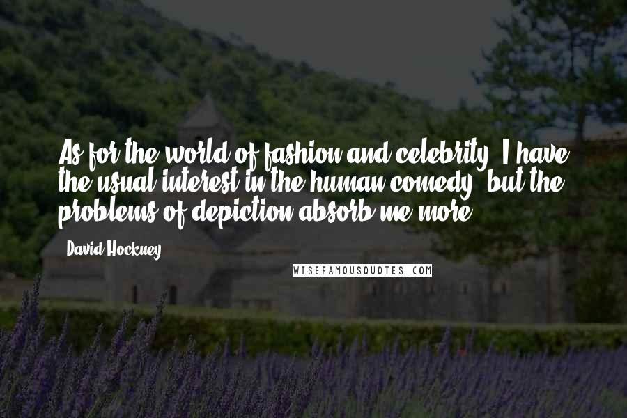 David Hockney Quotes: As for the world of fashion and celebrity, I have the usual interest in the human comedy, but the problems of depiction absorb me more.