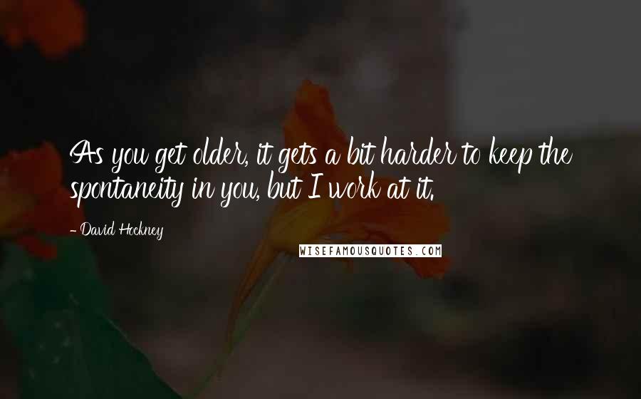 David Hockney Quotes: As you get older, it gets a bit harder to keep the spontaneity in you, but I work at it.