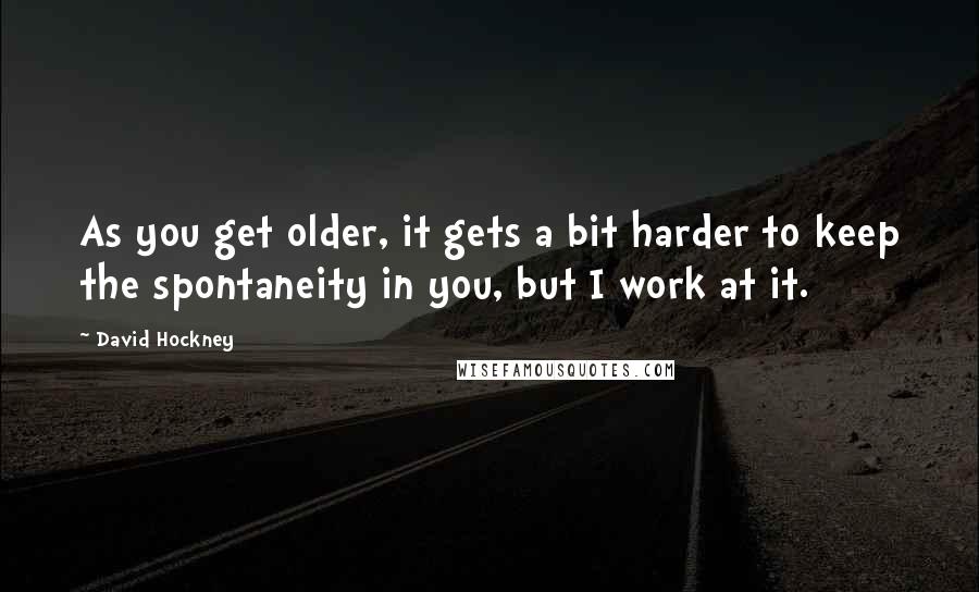 David Hockney Quotes: As you get older, it gets a bit harder to keep the spontaneity in you, but I work at it.