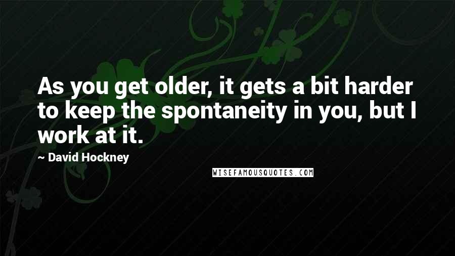 David Hockney Quotes: As you get older, it gets a bit harder to keep the spontaneity in you, but I work at it.