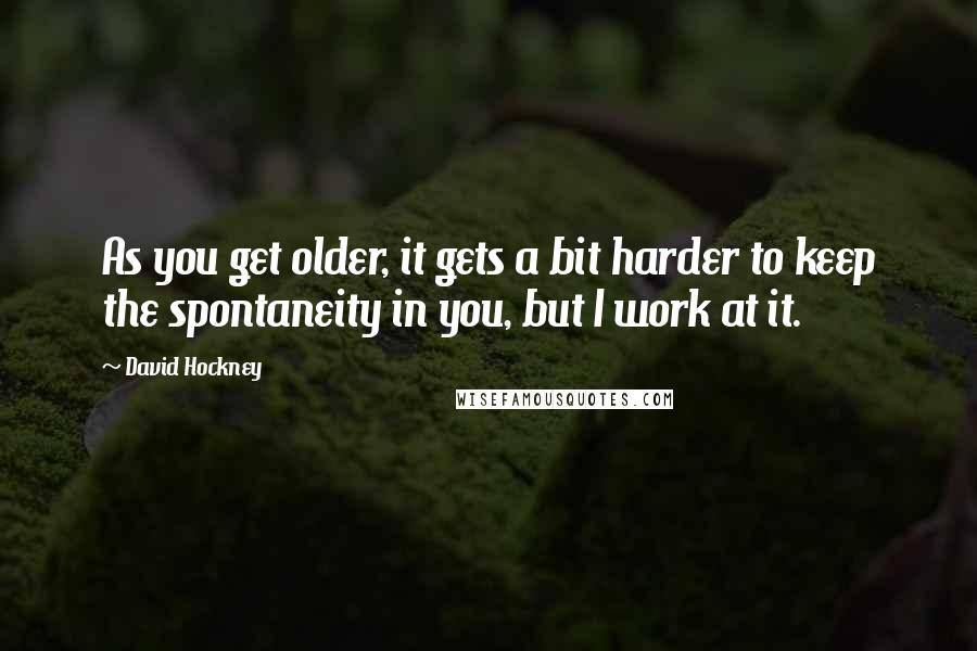 David Hockney Quotes: As you get older, it gets a bit harder to keep the spontaneity in you, but I work at it.