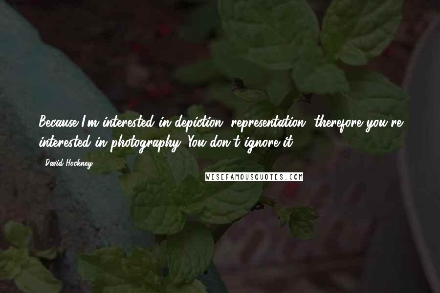 David Hockney Quotes: Because I'm interested in depiction, representation, therefore you're interested in photography. You don't ignore it.