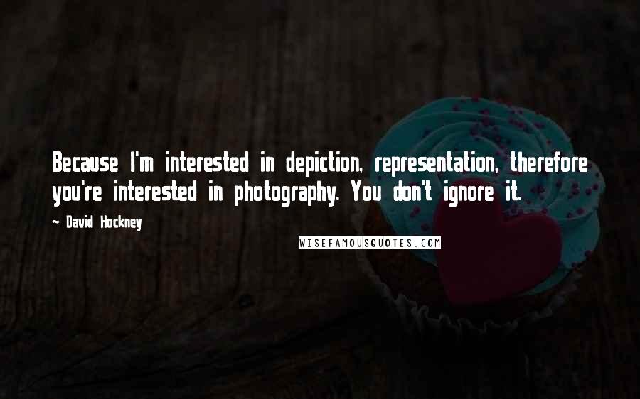 David Hockney Quotes: Because I'm interested in depiction, representation, therefore you're interested in photography. You don't ignore it.