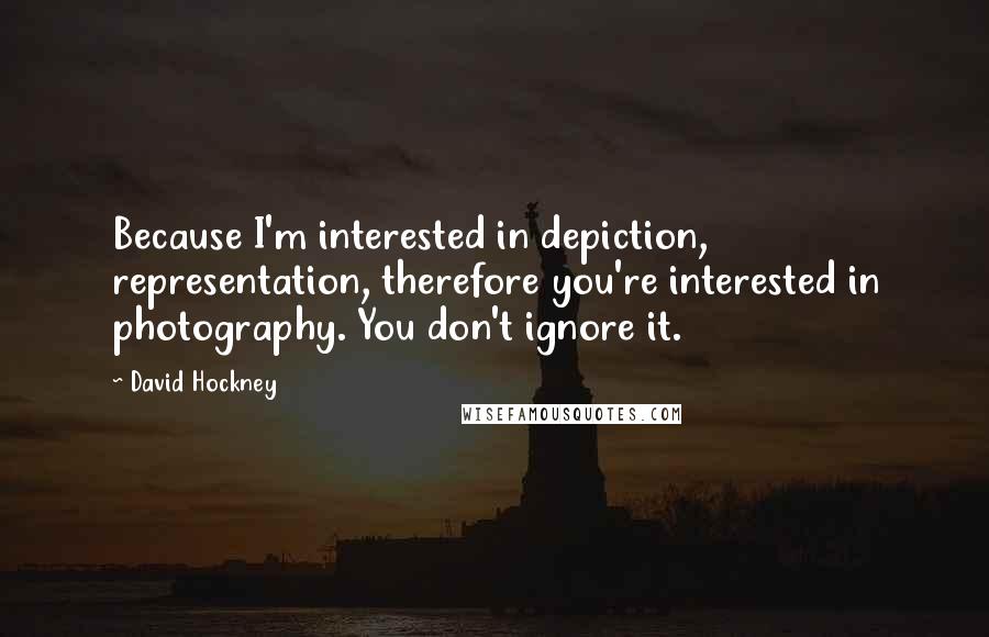 David Hockney Quotes: Because I'm interested in depiction, representation, therefore you're interested in photography. You don't ignore it.